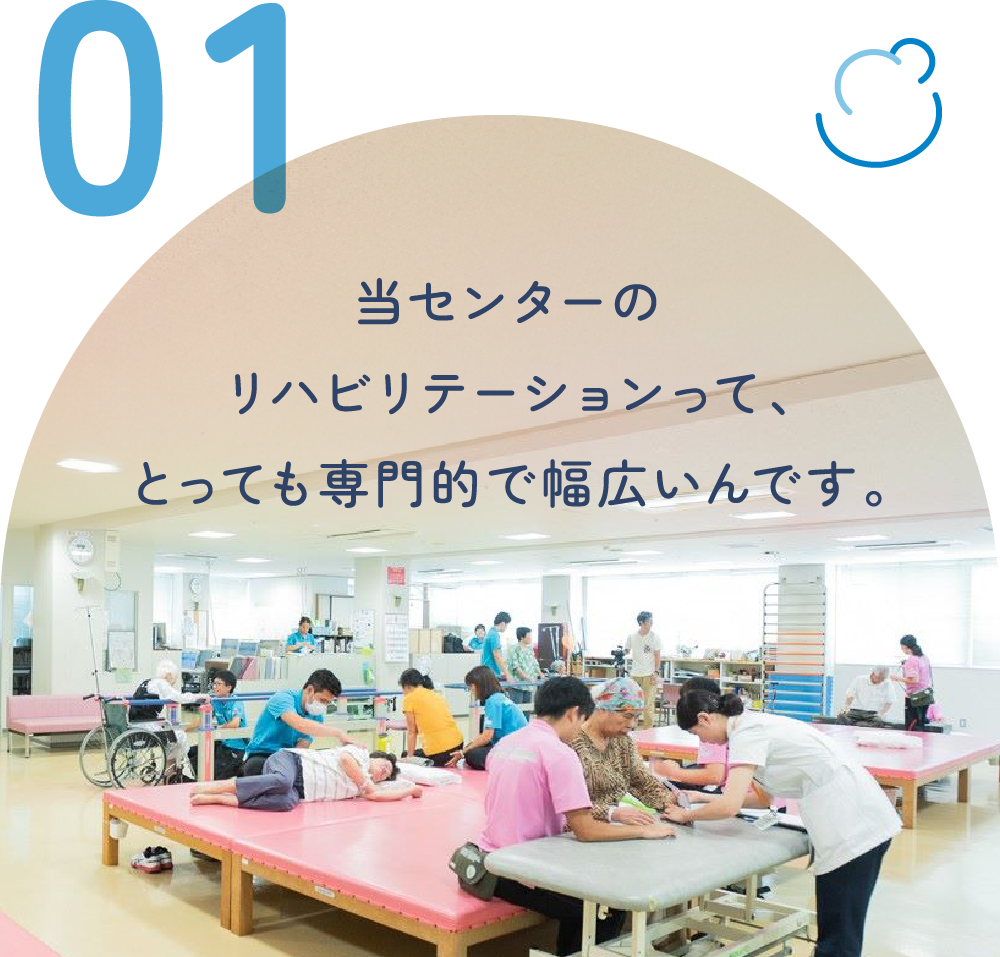 当センターのリハビリテーションって、とっても専門的で幅広いんです。